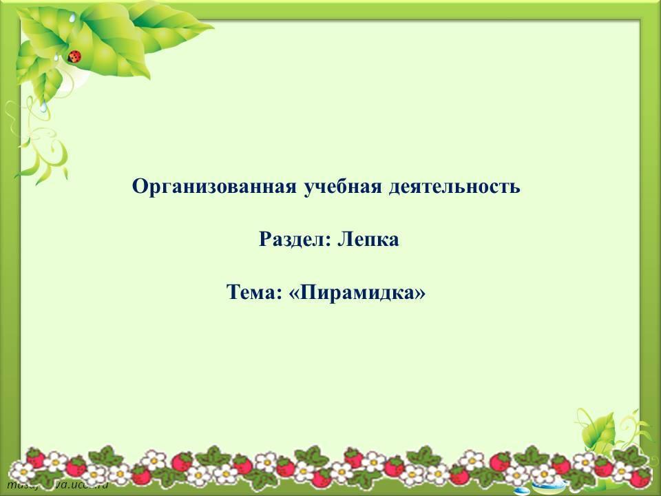 Организованная учебная деятельность Раздел: Лепка Тема: «Пирамида»